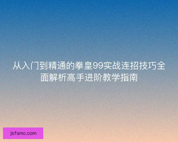 从入门到精通的拳皇99实战连招技巧全面解析高手进阶教学指南